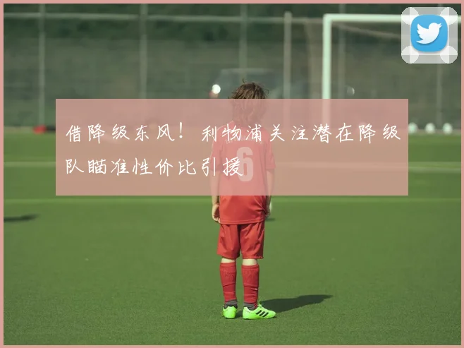 借降级东风！利物浦关注潜在降级队瞄准性价比引援