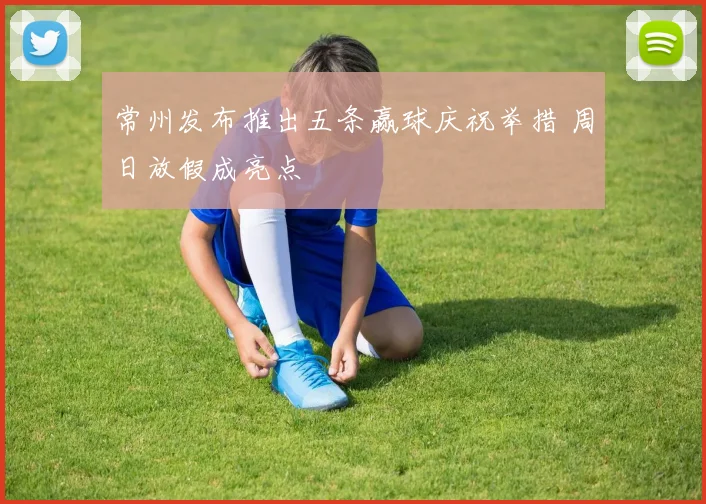 常州发布推出五条赢球庆祝举措 周日放假成亮点