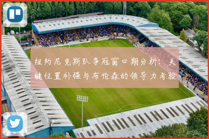纽约尼克斯队争冠窗口期分析：关键位置补强与布伦森的领导力考验