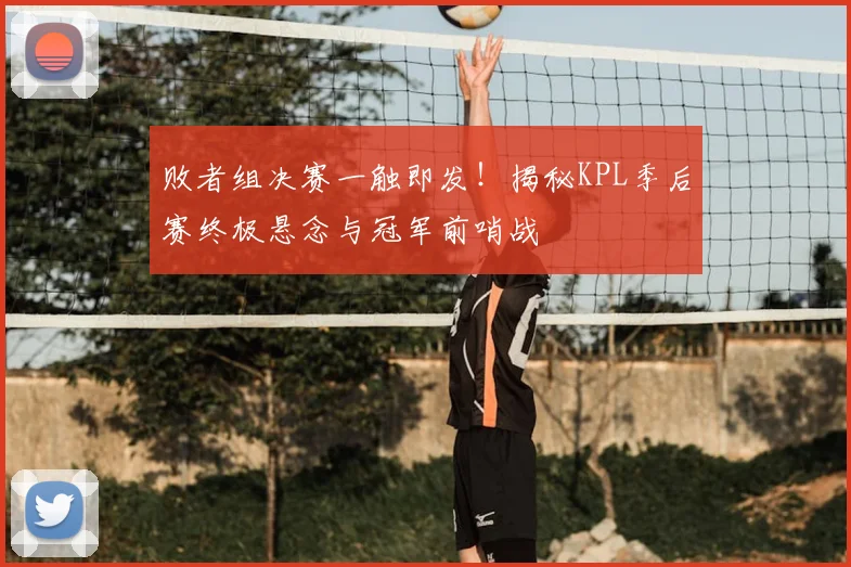败者组决赛一触即发！揭秘KPL季后赛终极悬念与冠军前哨战