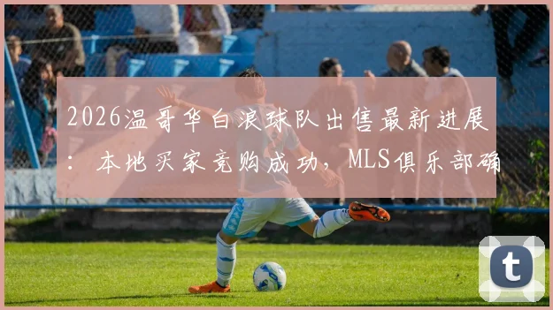 2026温哥华白浪球队出售最新进展：本地买家竞购成功，MLS俱乐部确认留驻，不再迁往拉斯维加斯
