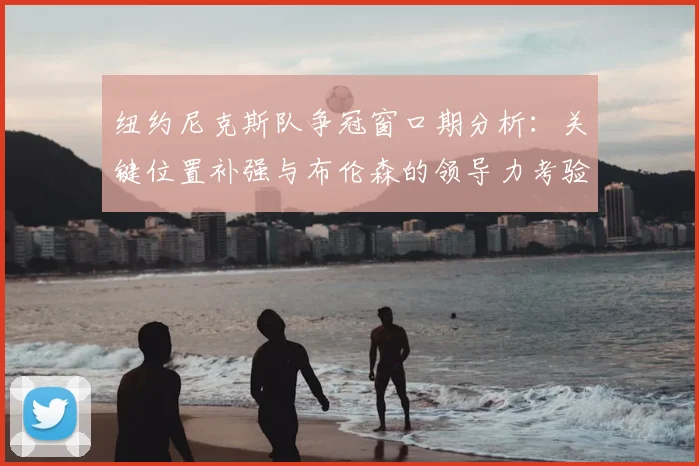 纽约尼克斯队争冠窗口期分析：关键位置补强与布伦森的领导力考验
